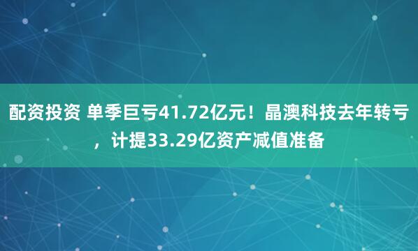 配资投资 单季巨亏41.72亿元！晶澳科技去年转亏，计提33.29亿资产减值准备