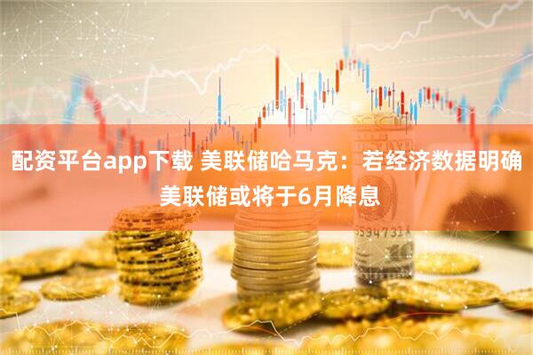 配资平台app下载 美联储哈马克：若经济数据明确 美联储或将于6月降息