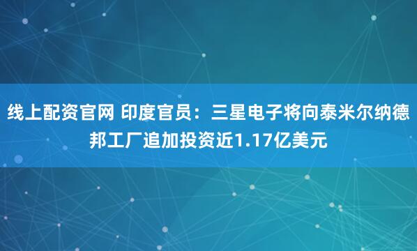 线上配资官网 印度官员：三星电子将向泰米尔纳德邦工厂追加投资近1.17亿美元