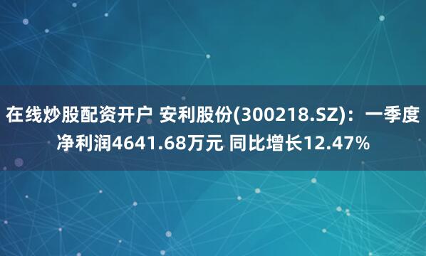 在线炒股配资开户 安利股份(300218.SZ)：一季度净利润4641.68万元 同比增长12.47%