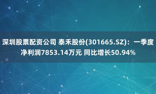 深圳股票配资公司 泰禾股份(301665.SZ)：一季度净利润7853.14万元 同比增长50.94%