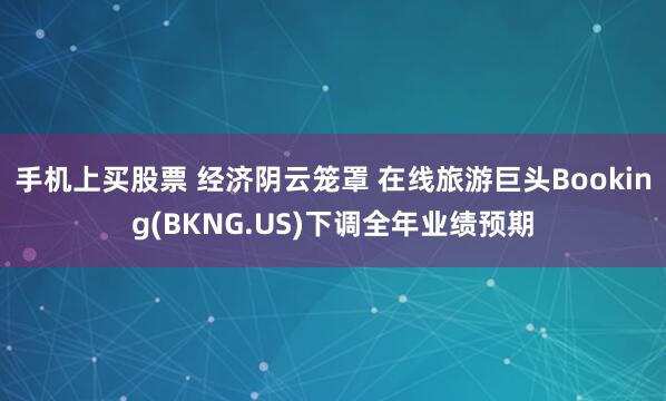 手机上买股票 经济阴云笼罩 在线旅游巨头Booking(BKNG.US)下调全年业绩预期