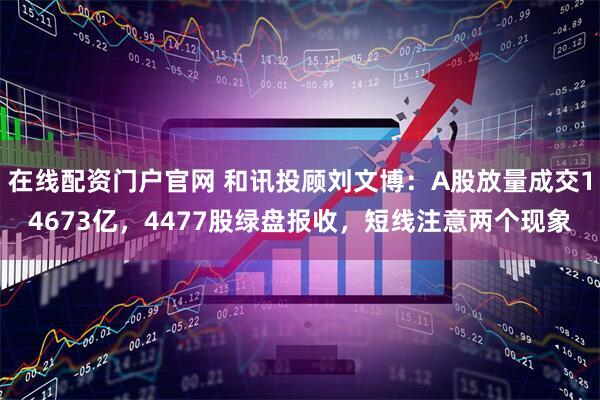 在线配资门户官网 和讯投顾刘文博：A股放量成交14673亿，4477股绿盘报收，短线注意两个现象