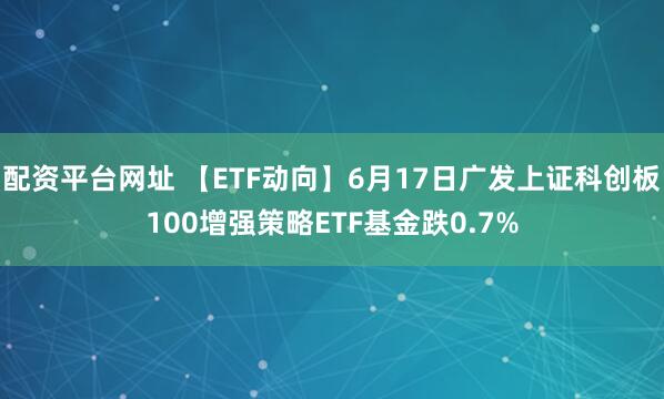 配资平台网址 【ETF动向】6月17日广发上证科创板100增强策略ETF基金跌0.7%