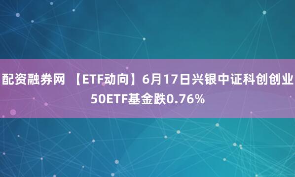 配资融券网 【ETF动向】6月17日兴银中证科创创业50ETF基金跌0.76%
