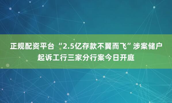 正规配资平台 “2.5亿存款不翼而飞”涉案储户起诉工行三家分行案今日开庭