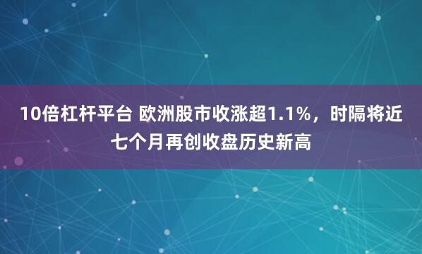 10倍杠杆平台 欧洲股市收涨超1.1%，时隔将近七个月再创收盘历史新高