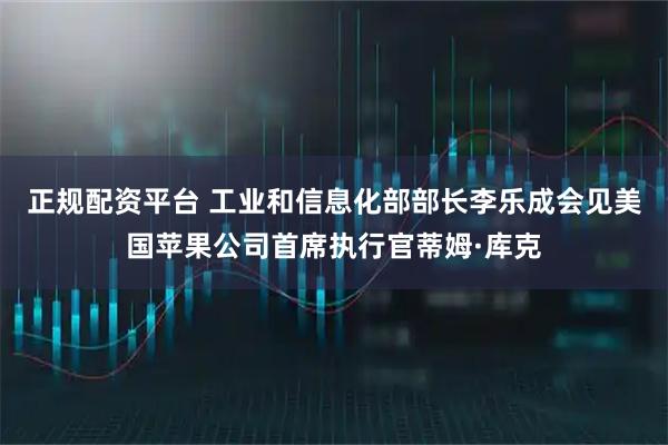 正规配资平台 工业和信息化部部长李乐成会见美国苹果公司首席执行官蒂姆·库克