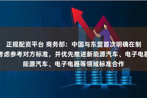 正规配资平台 商务部：中国与东盟首次明确在制定自身标准时可考虑参考对方标准，并优先推进新能源汽车、电子电器等领域标准合作