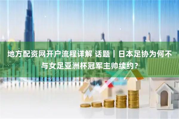 地方配资网开户流程详解 话题｜日本足协为何不与女足亚洲杯冠军主帅续约？
