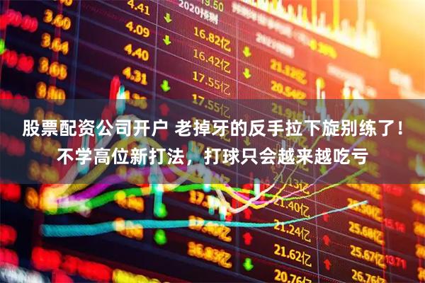 股票配资公司开户 老掉牙的反手拉下旋别练了！不学高位新打法，打球只会越来越吃亏