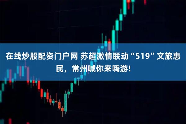 在线炒股配资门户网 苏超激情联动“519”文旅惠民，常州喊你来嗨游!