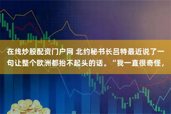 在线炒股配资门户网 北约秘书长吕特最近说了一句让整个欧洲都抬不起头的话。“我一直很奇怪，
