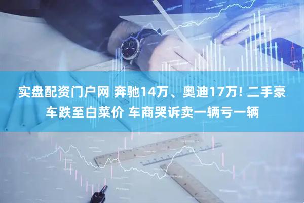 实盘配资门户网 奔驰14万、奥迪17万! 二手豪车跌至白菜价 车商哭诉卖一辆亏一辆