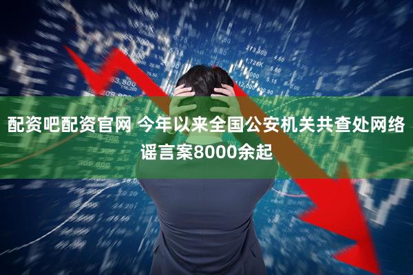配资吧配资官网 今年以来全国公安机关共查处网络谣言案8000余起