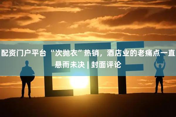 配资门户平台 “次抛衣”热销，酒店业的老痛点一直悬而未决 | 封面评论