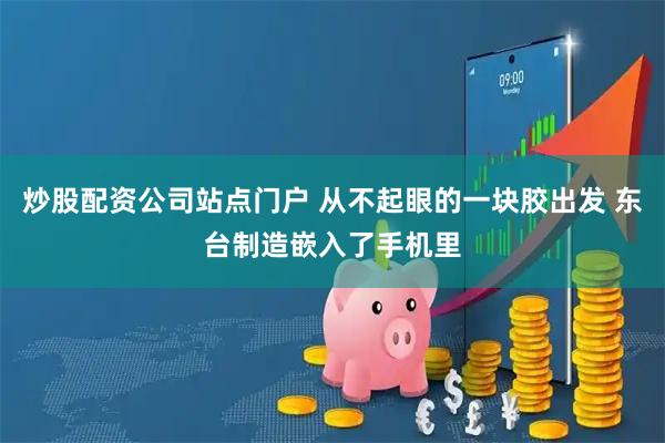 炒股配资公司站点门户 从不起眼的一块胶出发 东台制造嵌入了手机里